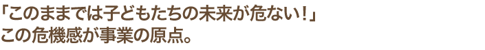 「このままでは子どもたちの未来が危ない！」この危機感が事業の原点。